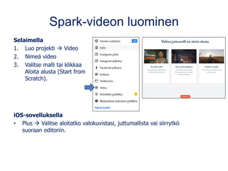 Spark-videon luominen
Selaimella
1. Luo projekti → Video
2. Nimeä video
3. Valitse malli tai klikkaa
Aloita alusta (Start from
Scratch).
iOS-sovelluksella
• Plus → Valitse aloitatko valokuvistasi, juttumallista vai siirrytkö
suoraan editoriin.
 