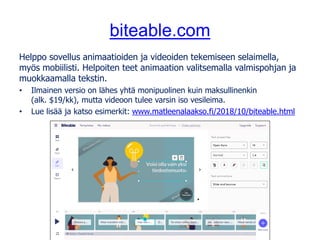 biteable.com
Helppo sovellus animaatioiden ja videoiden tekemiseen selaimella,
myös mobiilisti. Helpoiten teet animaation valitsemalla valmispohjan ja
muokkaamalla tekstin.
• Ilmainen versio on lähes yhtä monipuolinen kuin maksullinenkin
(alk. $19/kk), mutta videoon tulee varsin iso vesileima.
• Lue lisää ja katso esimerkit: www.matleenalaakso.fi/2018/10/biteable.html
 