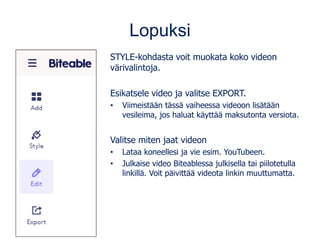 Lopuksi
STYLE-kohdasta voit muokata koko videon
värivalintoja.
Esikatsele video ja valitse EXPORT.
• Viimeistään tässä vaiheessa videoon lisätään
vesileima, jos haluat käyttää maksutonta versiota.
Valitse miten jaat videon
• Lataa koneellesi ja vie esim. YouTubeen.
• Julkaise video Biteablessa julkisella tai piilotetulla
linkillä. Voit päivittää videota linkin muuttumatta.
 