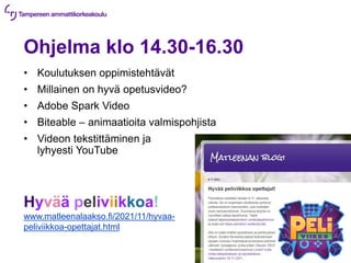 Ohjelma klo 14.30-16.30
• Koulutuksen oppimistehtävät
• Millainen on hyvä opetusvideo?
• Adobe Spark Video
• Biteable – animaatioita valmispohjista
• Videon tekstittäminen ja
lyhyesti YouTube
Hyvää peliviikkoa!
www.matleenalaakso.fi/2021/11/hyvaa-
peliviikkoa-opettajat.html
 