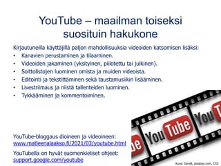 YouTube – maailman toiseksi
suosituin hakukone
Kirjautuneilla käyttäjillä paljon mahdollisuuksia videoiden katsomisen lisäksi:
• Kanavien perustaminen ja tilaaminen.
• Videoiden jakaminen (yksityinen, piilotettu tai julkinen).
• Soittolistojen luominen omista ja muiden videoista.
• Editointi ja tekstittäminen sekä taustamusiikin lisääminen.
• Livestriimaus ja niistä tallenteiden luominen.
• Tykkääminen ja kommentoiminen.
YouTube-bloggaus dioineen ja videoineen:
www.matleenalaakso.fi/2021/03/youtube.html
YouTubella on hyvät suomenkieliset ohjeet:
support.google.com/youtube
Kuva: Geralt, pixabay.com, CC0
 