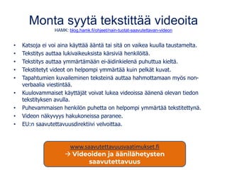 Monta syytä tekstittää videoita
HAMK: blog.hamk.fi/ohjeet/nain-tuotat-saavutettavan-videon
• Katsoja ei voi aina käyttää ääntä tai sitä on vaikea kuulla taustamelta.
• Tekstitys auttaa lukivaikeuksista kärsiviä henkilöitä.
• Tekstitys auttaa ymmärtämään ei-äidinkielenä puhuttua kieltä.
• Tekstitetyt videot on helpompi ymmärtää kuin pelkät kuvat.
• Tapahtumien kuvaileminen teksteinä auttaa hahmottamaan myös non-
verbaalia viestintää.
• Kuulovammaiset käyttäjät voivat lukea videoissa äänenä olevan tiedon
tekstityksen avulla.
• Puhevammaisen henkilön puhetta on helpompi ymmärtää tekstitettynä.
• Videon näkyvyys hakukoneissa paranee.
• EU:n saavutettavuusdirektiivi velvoittaa.
www.saavutettavuusvaatimukset.fi
→ Videoiden ja äänilähetysten
saavutettavuus
 