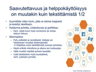 Saavutettavuus ja helppokäyttöisyys
on muutakin kuin tekstittämistä 1/2
• Suunnittele video hyvin, jotta se etenee loogisesti
ja keskityt oleelliseen.
• Hyödynnä puhetta, (video)kuvaa ja grafiikkaa.
– Esim. näytä luvut myös numeroina tai vertaa
tuttuun lukuun.
• Äänimaailma
– Puhu selkeästi ja rauhallisesti. Katsoja voi
halutessaan muuttaa toistonopeutta.
→ Helpottaa myös tekstittämistä suoraan puheesta.
– Käytä erillistä mikrofonia ja ulkona sen tuulisuojaa.
– Vältä musiikin käyttöä puheen taustalla.
– Lisää tekstityksiin myös taustaäänet,
esim. [ukkosen jyrinää].
Kuva: eConnekt, pixabay.com
 
