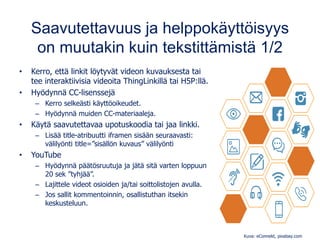 Saavutettavuus ja helppokäyttöisyys
on muutakin kuin tekstittämistä 1/2
• Kerro, että linkit löytyvät videon kuvauksesta tai
tee interaktiivisia videoita ThingLinkillä tai H5P:llä.
• Hyödynnä CC-lisenssejä
– Kerro selkeästi käyttöoikeudet.
– Hyödynnä muiden CC-materiaaleja.
• Käytä saavutettavaa upotuskoodia tai jaa linkki.
– Lisää title-atribuutti iframen sisään seuraavasti:
välilyönti title=”sisällön kuvaus” välilyönti
• YouTube
– Hyödynnä päätösruutuja ja jätä sitä varten loppuun
20 sek ”tyhjää”.
– Lajittele videot osioiden ja/tai soittolistojen avulla.
– Jos sallit kommentoinnin, osallistuthan itsekin
keskusteluun.
Kuva: eConnekt, pixabay.com
 
