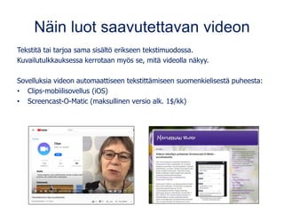 Näin luot saavutettavan videon
Tekstitä tai tarjoa sama sisältö erikseen tekstimuodossa.
Kuvailutulkkauksessa kerrotaan myös se, mitä videolla näkyy.
Sovelluksia videon automaattiseen tekstittämiseen suomenkielisestä puheesta:
• Clips-mobiilisovellus (iOS)
• Screencast-O-Matic (maksullinen versio alk. 1$/kk)
 