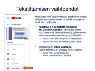 Tekstittämisen vaihtoehdot
YouTubeen voit tuoda valmiiksi tekstitetyn videon,
erillisen tekstitystiedoston tai tehdä tekstityksen
YouTuben työkalulla.
• Tekstitys on suositeltavaa lisätä
ns. Closed Captions –tekniikalla (esim.
YouTuben oma tekstitystyökalu), jolloin se on
luettavissa näkövammaisten apuvälineillä.
– Katsoja voi katsoa tai piilottaa tekstityksen.
– Katsoja voi valita eri kieliversioiden välillä.
• Vaihtoehto on Open Captions.
Tällöin tekstitys on poltettu kiinni videoon.
– Tukee mm. kuulovammaisia,
mutta sokeille siitä ei ole apua.
 