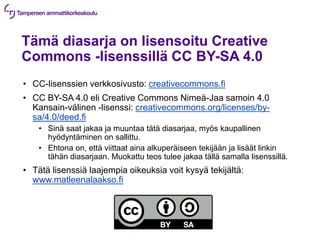 Tämä diasarja on lisensoitu Creative
Commons -lisenssillä CC BY-SA 4.0
• CC-lisenssien verkkosivusto: creativecommons.fi
• CC BY-SA 4.0 eli Creative Commons Nimeä-Jaa samoin 4.0
Kansain-välinen -lisenssi: creativecommons.org/licenses/by-
sa/4.0/deed.fi
• Sinä saat jakaa ja muuntaa tätä diasarjaa, myös kaupallinen
hyödyntäminen on sallittu.
• Ehtona on, että viittaat aina alkuperäiseen tekijään ja lisäät linkin
tähän diasarjaan. Muokattu teos tulee jakaa tällä samalla lisenssillä.
• Tätä lisenssiä laajempia oikeuksia voit kysyä tekijältä:
www.matleenalaakso.fi
 