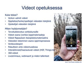 Videot opetuksessa
Kuka tekee?
• Verkon valmiit videot
• Oppilaitos/hanke/opettajat videoiden tekijöinä
• Opiskelijat videoiden tekijöinä
Miten hyödynnetään?
• Tervetulotoivotus verkkokurssille
• Videot osana (verkko-)oppimateriaaleja
• Videot flippauksen itseopiskelumateriaalina
• Videoiden tekeminen osana oppimisprosessia
• Verkkovideopiiri
• Palautteen anto videomuodossa
• Interaktiiviset/haarautuvat videot (H5P, ThingLink)
• 360-videot
• Livestriimaus, webinaarit ja niiden tallenteet
Kuva: Free-Photos, pixabay.com
 