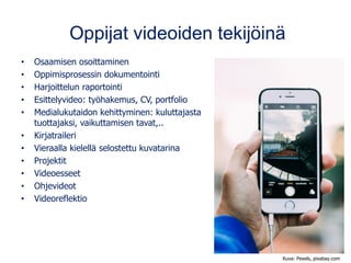 Oppijat videoiden tekijöinä
• Osaamisen osoittaminen
• Oppimisprosessin dokumentointi
• Harjoittelun raportointi
• Esittelyvideo: työhakemus, CV, portfolio
• Medialukutaidon kehittyminen: kuluttajasta
tuottajaksi, vaikuttamisen tavat,..
• Kirjatraileri
• Vieraalla kielellä selostettu kuvatarina
• Projektit
• Videoesseet
• Ohjevideot
• Videoreflektio
Kuva: Pexels, pixabay.com
 