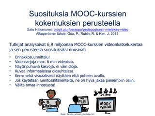 Suosituksia MOOC-kurssien
kokemuksien perusteella
Satu Hakanurmi: blogit.utu.fi/erappu/pedagogisesti-mielekas-video
Alkuperäinen lähde: Guo, P., Rubin, R. & Kim. J. 2014.
Tutkijat analysoivat 6,9 miljoonaa MOOC-kurssien videonkatselukertaa
ja sen perusteella suosituksiksi nousivat:
• Ennakkosuunnittelu!
• Videosarjoja max. 6 min videoista.
• Näytä puhuvia kasvoja, ei vain dioja.
• Kuvaa informaaleissa olosuhteissa.
• Kerro sekä visuaalisesti näyttäen että puheen avulla.
• Jos käytetään luentosalitallenteita, ne on hyvä jakaa pienempiin osiin.
• Välitä omaa innostusta!
Kuva: Sandra_schoen, pixabay.com
 