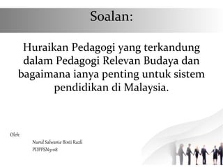 Soalan:
Huraikan Pedagogi yang terkandung
dalam Pedagogi Relevan Budaya dan
bagaimana ianya penting untuk sistem
pendidikan di Malaysia.
Oleh:
Nurul Salwanie Binti Razli
PDPPSN31118
 