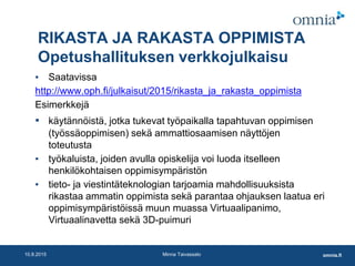 omnia.fi10.8.2015 Minna Taivassalo
RIKASTA JA RAKASTA OPPIMISTA
Opetushallituksen verkkojulkaisu
▪ Saatavissa
http://www.oph.fi/julkaisut/2015/rikasta_ja_rakasta_oppimista
Esimerkkejä
▪ käytännöistä, jotka tukevat työpaikalla tapahtuvan oppimisen
(työssäoppimisen) sekä ammattiosaamisen näyttöjen
toteutusta
▪ työkaluista, joiden avulla opiskelija voi luoda itselleen
henkilökohtaisen oppimisympäristön
▪ tieto- ja viestintäteknologian tarjoamia mahdollisuuksista
rikastaa ammatin oppimista sekä parantaa ohjauksen laatua eri
oppimisympäristöissä muun muassa Virtuaalipanimo,
Virtuaalinavetta sekä 3D-puimuri
 