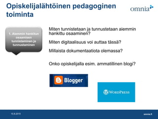 omnia.fi10.8.2015
Opiskelijalähtöinen pedagoginen
toiminta
Miten tunnistetaan ja tunnustetaan aiemmin
hankittu osaaminen?
Miten digitaalisuus voi auttaa tässä?
Millaista dokumentaatiota olemassa?
Onko opiskelijalla esim. ammatillinen blogi?
1. Aiemmin hankitun
osaamisen
tunnistaminen ja
tunnustaminen
 