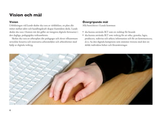 Vision och mål
Vision                                                                          Övergripande mål
Utbildningen vid Lunds skolor ska vara av världsklass, en plats där             Alla barn/elever i Lunds kommun
mötet mellan idéer och handlingskraft skapar framtidens skola. Lunds
skolor ska vara i fronten när det gäller att integrera digitala lärresurser i     ska kunna använda IKT som ett redskap för lärande
den dagliga, pedagogiska verksamheten.                                            ska kunna använda IKT som verktyg för att söka, granska, lagra,
   Skolan ska vara en arbetsplats där pedagoger och elever tillsammans            producera, redovisa och utbyta information och för att kommunicera,
utvecklar kreativa och innovativa arbetsmiljöer och arbetsformer med              d.v.s. ha den digitala kompetens som stämmer överens med den en-
hjälp av digitala verktyg.                                                        skilde individens behov och förutsättningar.




4
 