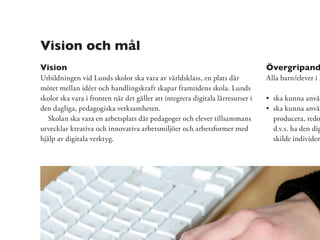 Vision och mål
Vision                                                                          Övergripand
Utbildningen vid Lunds skolor ska vara av världsklass, en plats där             Alla barn/elever i L
mötet mellan idéer och handlingskraft skapar framtidens skola. Lunds
skolor ska vara i fronten när det gäller att integrera digitala lärresurser i     ska kunna använ
den dagliga, pedagogiska verksamheten.                                            ska kunna använ
   Skolan ska vara en arbetsplats där pedagoger och elever tillsammans            producera, redo
utvecklar kreativa och innovativa arbetsmiljöer och arbetsformer med              d.v.s. ha den dig
hjälp av digitala verktyg.                                                        skilde individen
 