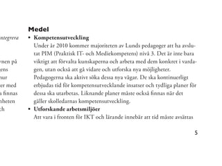 Medel
 ntegrera    Kompetensutveckling
             Under år 2010 kommer majoriteten av Lunds pedagoger att ha avslu-
             tat PIM (Praktisk IT- och Mediekompetens) nivå 3. Det är inte bara
ynen på      viktigt att förvalta kunskaperna och arbeta med dem konkret i varda-
gens         gen, utan också att gå vidare och utforska nya möjligheter.
hur          Pedagogerna ska aktivt söka dessa nya vägar. De ska kontinuerligt
ter med      erbjudas tid för kompetensutvecklande insatser och tydliga planer för
 a ﬁnnas     dessa ska utarbetas. Liknande planer måste också ﬁnnas när det
mheten       gäller skolledarnas kompetensutveckling.
 ch          Utforskande arbetsmiljöer
             Att vara i fronten för IKT och lärande innebär att tid måste avsättas

                                                                                 5
 