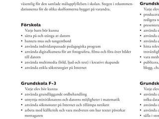 väsentlig för den samlade måluppfyllelsen i skolan. Stegen i rekommen-   Grundsk
dationerna för de olika skolformerna bygger på varandra.                  Varje elev
                                                                          producera
                                                                          redigera te
Förskola                                                                  presentera
  Varje barn bör kunna                                                    använda e
  sätta på och stänga av datorn                                           använda d
  hantera mus och tangentbord                                             använda e
  använda individanpassade pedagogiska program                            hitta relev
  använda digitalkamera för att fotografera, ﬁlma och föra över bilder    trovärdigh
  till datorn                                                             vara medv
  använda multimedia (bild, ljud och text) i kreativt skapande            publicera,
  använda enkla sökstrategier på Internet                                 blogg, cha



Grundskola F-3                                                           Grundsk
  Varje elev bör kunna                                                    Varje elev
  använda grundläggande ordbehandling                                     använda d
  utnyttja miniräknarens och datorns möjligheter i matematik              tolka data
  använda sökmotorer på Internet och tillämpa netikett                    använda o
  arbeta med källkritik och vara medveten om hur texter påverkar          använda d
  mottagaren                                                              sålla i stor
 