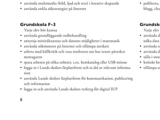 använda multimedia (bild, ljud och text) i kreativt skapande             publicera,
    använda enkla sökstrategier på Internet                                  blogg, chat



Grundskola F-3                                                              Grundsko
    Varje elev bör kunna                                                     Varje elev
    använda grundläggande ordbehandling                                      använda di
    utnyttja miniräknarens och datorns möjligheter i matematik               tolka data
    använda sökmotorer på Internet och tillämpa netikett                     använda ol
    arbeta med källkritik och vara medveten om hur texter påverkar           använda di
    mottagaren                                                               sålla i stora
    spara arbeten på olika enheter, t.ex. hemkatalog eller USB-minne         kritiskt bed
    logga in i Lunds skolors lärplattform och ta del av relevant informa-    tillämpa oc
    tion
    använda Lunds skolors lärplattform för kommunikation, publicering
    och information
    logga in och använda Lunds skolors verktyg för digital IUP

8
 