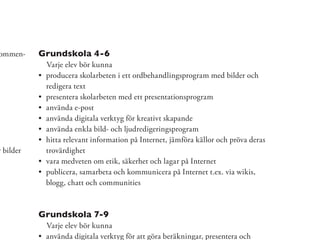 ommen-     Grundskola 4-6
            Varje elev bör kunna
            producera skolarbeten i ett ordbehandlingsprogram med bilder och
            redigera text
            presentera skolarbeten med ett presentationsprogram
            använda e-post
            använda digitala verktyg för kreativt skapande
            använda enkla bild- och ljudredigeringsprogram
            hitta relevant information på Internet, jämföra källor och pröva deras
r bilder    trovärdighet
            vara medveten om etik, säkerhet och lagar på Internet
            publicera, samarbeta och kommunicera på Internet t.ex. via wikis,
            blogg, chatt och communities



           Grundskola 7-9
            Varje elev bör kunna
            använda digitala verktyg för att göra beräkningar, presentera och
 