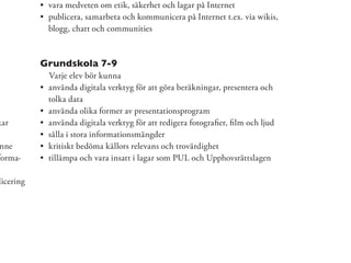 vara medveten om etik, säkerhet och lagar på Internet
            publicera, samarbeta och kommunicera på Internet t.ex. via wikis,
            blogg, chatt och communities



           Grundskola 7-9
            Varje elev bör kunna
            använda digitala verktyg för att göra beräkningar, presentera och
            tolka data
            använda olika former av presentationsprogram
kar         använda digitala verktyg för att redigera fotograﬁer, ﬁlm och ljud
            sålla i stora informationsmängder
 nne        kritiskt bedöma källors relevans och trovärdighet
forma-      tillämpa och vara insatt i lagar som PUL och Upphovsrättslagen

licering
 