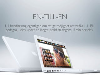 EN-TILL-EN
1-1 handlar nog egentligen om att ge möjlighet att träffas 1-1 IRL
 pedagog - elev under en längre perid än dagens 1! min per elev
 