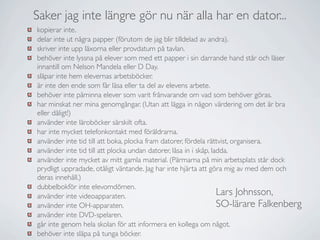 Saker jag inte längre gör nu när alla har en dator...
kopierar inte.
delar inte ut några papper (förutom de jag blir tilldelad av andra).
skriver inte upp läxorna eller provdatum på tavlan.
behöver inte lyssna på elever som med ett papper i sin darrande hand står och läser
innantill om Nelson Mandela eller D Day.
släpar inte hem elevernas arbetsböcker.
är inte den ende som får läsa eller ta del av elevens arbete.
behöver inte påminna elever som varit frånvarande om vad som behöver göras.
har minskat ner mina genomgångar. (Utan att lägga in någon värdering om det är bra
eller dåligt!)
använder inte läroböcker särskilt ofta.
har inte mycket telefonkontakt med föräldrarna.
använder inte tid till att boka, plocka fram datorer, fördela rättvist, organisera.
använder inte tid till att plocka undan datorer, låsa in i skåp, ladda.
använder inte mycket av mitt gamla material. (Pärmarna på min arbetsplats står dock
prydligt uppradade, otåligt väntande. Jag har inte hjärta att göra mig av med dem och
deras innehåll.)
dubbelbokför inte elevomdömen.
använder inte videoapparaten.                                      Lars Johnsson,
använder inte OH-apparaten.                                        SO-lärare Falkenberg
använder inte DVD-spelaren.
går inte genom hela skolan för att informera en kollega om något.
behöver inte släpa på tunga böcker.
 