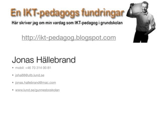 http://ikt-pedagog.blogspot.com


Jonas Hällebrand
• mobil: +46 70 314 00 81

• joha88@utb.lund.se

• jonas.hallebrand@mac.com

• www.lund.se/gunnesboskolan
 