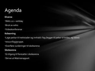 Agenda
Diverse
•Web 2.o – verktøy
•Bruk av wikis
•Videokonferanse
Itslearning
•Lage peikar til nettstader og innhald i fag (legger til peker til bilder, og tekst)
•ressursfag/gruppe.
•Overføre vurderinger til skolearena
Skolearena
•Gi tilgang til foresatte i skolearena
•Skrive ut Matriserapport
 