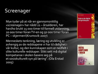 Screenager
Mye tyder på at når en gjennomsnittlig
«screenager» har nådd 21 – årsalderen, har
han/ho brukt 15 000 timer til formell utdanning,
20 000 timer foran TV-en og 50 000 timer foran
PC – skjermen!(Krumsvik 2007)
Menneskets tenkning, læring og utvikling er
avhengig av de redskapene vi har til rådighet i
vår kultur, og den kunnskapen som er nedfelt i
slike kulturelle redskaper. Slikt sett må digital
kompetanse i skolen basere seg på
et sosiokulturelt syn på læring". (Ola Erstad
2005)
 