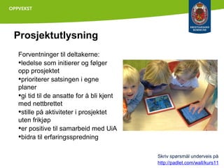 Prosjektutlysning
Forventninger til deltakerne:
•ledelse som initierer og følger
opp prosjektet
•prioriterer satsingen i egne
planer
•gi tid til de ansatte for å bli kjent
med nettbrettet
•stille på aktiviteter i prosjektet
uten frikjøp
•er positive til samarbeid med UiA
•bidra til erfaringsspredning
Skriv spørsmål underveis på
http://padlet.com/wall/kurs11

 