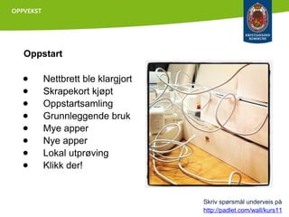 Oppstart

●
●
●
●
●
●
●
●

Nettbrett ble klargjort
Skrapekort kjøpt
Oppstartsamling
Grunnleggende bruk
Mye apper
Nye apper
Lokal utprøving
Klikk der!

Skriv spørsmål underveis på
http://padlet.com/wall/kurs11

 