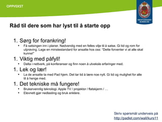 Råd til dere som har lyst til å starte opp
1. Sørg for forankring!
•

Få satsingen inn i planer. Nødvendig med en felles vilje til å satse. Gi tid og rom for
utprøving. Lage en minstestandard for ansatte hos oss: “Dette forventer vi at alle skal
kunne!”

1. Viktig med påfyll!
•

Delta i nettverk, på konferanser og finn noen å utveksle erfaringer med.

1. Lek og lær!
•

La de ansatte ta med Pad hjem. Det tar tid å lære noe nytt. Gi tid og mulighet for alle
til å henge med.

1. Det tekniske må fungere!
•
•

Brukervennlig teknologi. Apple TV / projektor / flatskjerm / …
Elevnett gjør nedlasting og bruk enklere.

Skriv spørsmål underveis på
http://padlet.com/wall/kurs11

 