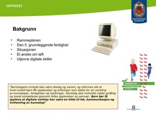 Bakgrunn
•
•
•
•
•

Rammeplanen
Den 5. grunnleggende ferdighet
Situasjonen
Et ønske om løft
Utjevne digitale skiller

“Barnehagens innhold skal være allsidig og variert, og utformes slik at
hvert enkelt barn får opplevelser og erfaringer som støtte for sin utvikling
av kunnskaper, ferdigheter og holdninger. Samtidig skal innholdet støtte språklig
og sosial kompetanse gjennom felles opplevelser og samvær. Barn bør få
oppleve at digitale verktøy kan være en kilde til lek, kommunikasjon og
innhenting av kunnskap”

 