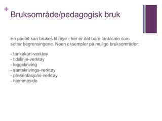 +
Bruksområde/pedagogisk bruk
En padlet kan brukes til mye - her er det bare fantasien som
setter begrensingene. Noen eksempler på mulige bruksområder:
- tankekart-verktøy
- tidslinje-verktøy
- loggskriving
- samskrivings-verktøy
- presentasjons-verktøy
- hjemmeside
 