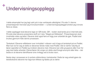 +
Undervisningsopplegg
I dette eksemplet har jeg lagt vekt på å vise verktøyets allsidighet. På side 3 i denne
presentasjonen henviser jeg til bruksområder – i undervisningsopplegget ønsker jeg å bruke
flere av disse.
I dette opplegget skal elevene lage en QR-kode. QR – koden skal lande på ei internett-side.
På sida skal elevene presentere stoff om f.eks ”Slaget på Stiklestad”. Presentasjonen skal
inneholde video og tekst. Elevene skal også føre en logg over arbeidet de gjør. Padlet skal
brukes gjennom hele denne prosessen.
Tankekart. Elevene reflekterer over innholdet i videoen ved å lage et tankekart på en Padlet.
Man kan se for seg at dette er elevenes første møte med Padlet. Det er derfor naturlig at
lærer oppretter en Padlet og inviterer elevene med. Elevene kan sitte gruppevis eller hver for
seg med dette arbeidet. Elever/lærer blir enige om dette skal foregå anonymt eller ikke – det
beste er at elevene identifiserer sine innlegg ved å bruke navn.
Neste steg i prosessen er å sortere stikkordene i tankekartet. Dette lar seg enkelt gjøre da
tekstboksene elevene har laga kan klikkes og flyttes på av lærer.
 