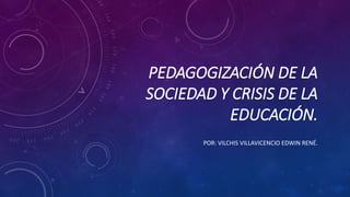 PEDAGOGIZACIÓN DE LA
SOCIEDAD Y CRISIS DE LA
EDUCACIÓN.
POR: VILCHIS VILLAVICENCIO EDWIN RENÉ.
 