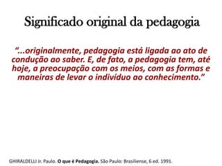 Significado original da pedagogia“...originalmente, pedagogia está ligada ao ato de condução ao saber. E, de fato, a pedagogia tem, até hoje, a preocupação com os meios, com as formas e maneiras de levar o indivíduo ao conhecimento.”GHIRALDELLI Jr. Paulo. O que é Pedagogia. São Paulo: Brasiliense, 6 ed. 1991.