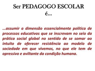 Ser PEDAGOGO ESCOLAR é......assumir a dimensão essencialmente política de processos educativos que se inscrevam no seio da prática social global no sentido de se somar ao intuito de oferecer resistência ao modelo de sociedade em que vivemos, no que ele tem de opressivo e aviltante da condição humana.