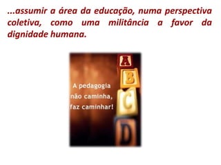...assumir a área da educação, numa perspectiva coletiva, como uma militância a favor da dignidade humana.