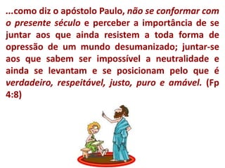 ...como diz o apóstolo Paulo, não se conformar com o presente século e perceber a importância de se juntar aos que ainda resistem a toda forma de opressão de um mundo desumanizado; juntar-se aos que sabem ser impossível a neutralidade e ainda se levantam e se posicionam pelo que é verdadeiro, respeitável,justo, puro e amável. (Fp 4:8)