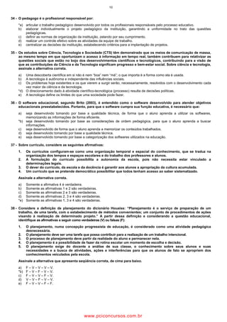 10
34 - O pedagogo é o profissional responsável por:
*a) articular o trabalho pedagógico desenvolvido por todos os profissionais responsáveis pelo processo educativo.
b) elaborar individualmente o projeto pedagógico da instituição, garantindo a uniformidade no trato das questões
pedagógicas.
c) definir as normas de organização da instituição, zelando por seu cumprimento.
d) realizar um controle efetivo sobre as atividades da equipe de trabalho.
e) centralizar as decisões da instituição, estabelecendo critérios para a implantação de projetos.
35 - Os estudos sobre Ciência, Tecnologia e Sociedade (CTS) têm demonstrado que os meios de comunicação de massa,
ao mesmo tempo em que oportunizam o acesso à informação em tempo real, também contribuem para relativizar as
questões sociais que estão no bojo dos desenvolvimentos científicos e tecnológicos, contribuindo para a visão de
que as contribuições da Ciência e da Tecnologia significam progresso e bem-estar social. Sobre ciência e tecnologia,
assinale a alternativa correta.
a) Uma descoberta científica em si não é nem “boa” nem “má”; o que importa é a forma como ela é usada.
b) A tecnologia é autônoma e independente das influências sociais.
c) Os problemas hoje existentes e os que vierem a surgir serão, necessariamente, resolvidos com o desenvolvimento cada
vez maior da ciência e da tecnologia.
*d) O direcionamento dado à atividade científico-tecnológica (processo) resulta de decisões políticas.
e) A tecnologia define os limites do que uma sociedade pode fazer.
36 - O software educacional, segundo Brito (2003), é entendido como o software desenvolvido para atender objetivos
educacionais preestabelecidos. Portanto, para que o software cumpra sua função educativa, é necessário que:
a) seja desenvolvido tomando por base a qualidade técnica, de forma que o aluno aprenda a utilizar os softwares,
memorizando as informações de forma eficiente.
*b) seja desenvolvido tomando por base as considerações de ordem pedagógica, para que o aluno aprenda a buscar
informações.
c) seja desenvolvido de forma que o aluno aprenda a memorizar os conteúdos trabalhados.
d) seja desenvolvido tomando por base a qualidade técnica.
e) seja desenvolvido tomando por base a categorização dos softwares utilizados na educação.
37 - Sobre currículo, considere as seguintes afirmativas:
1. Os currículos configuram-se como uma organização temporal e espacial do conhecimento, que se traduz na
organização dos tempos e espaços escolares e do trabalho dos professores e alunos.
2. A formulação do currículo possibilita a autonomia da escola, pois não necessita estar vinculado a
determinações legais.
3. O dever do currículo, da escola e da docência é garantir aos alunos a apropriação da cultura acumulada.
4. Um currículo que se pretende democrático possibilitar que todos tenham acesso ao saber sistematizado.
Assinale a alternativa correta.
a) Somente a afirmativa 4 é verdadeira.
b) Somente as afirmativas 1 e 2 são verdadeiras.
c) Somente as afirmativas 2 e 3 são verdadeiras.
d) Somente as afirmativas 2, 3 e 4 são verdadeiras.
*e) Somente as afirmativas 1, 3 e 4 são verdadeiras.
38 - Considere a definição de planejamento do dicionário Houaiss: “Planejamento é o serviço de preparação de um
trabalho, de uma tarefa, com o estabelecimento de métodos convenientes; um conjunto de procedimentos de ações
visando à realização de determinado projeto.” A partir dessa definição e considerando a questão educacional,
identifique as afirmativas a seguir como verdadeiras (V) ou falsas (F):
1. O planejamento, numa concepção progressista de educação, é considerado como uma atividade pedagógica
desnecessária.
2. O planejamento deve ser uma tarefa que possa contribuir para a realização de um trabalho intencional.
3. O processo de planejamento deve partir da realidade do aluno e permanecer nela.
4. O planejamento é a possibilidade de fazer da rotina escolar um momento de escolha e decisão.
5. O planejamento exige do docente a análise de sua classe, o conhecimento sobre seus alunos e suas
necessidades e a busca de atividades, ações e interferências para que os alunos de fato se apropriem dos
conhecimentos veiculados pela escola.
Assinale a alternativa que apresenta seqüência correta, de cima para baixo.
a) F – V – V – V – V.
*b) F – V – F – V – V.
c) F – V – V – F – V.
d) V – V – F – V – V.
e) F – V – V – F – F.
wwww.pciconcursos.com.br
 