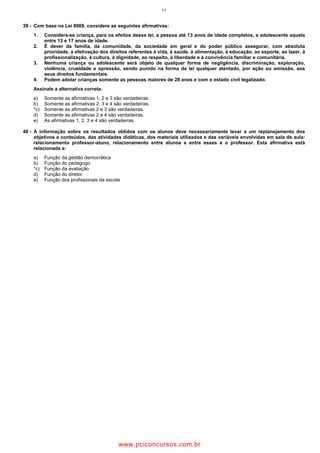 11
39 - Com base na Lei 8069, considere as seguintes afirmativas:
1. Considera-se criança, para os efeitos dessa lei, a pessoa até 13 anos de idade completos, e adolescente aquela
entre 13 e 17 anos de idade.
2. É dever da família, da comunidade, da sociedade em geral e do poder público assegurar, com absoluta
prioridade, a efetivação dos direitos referentes à vida, à saúde, à alimentação, à educação, ao esporte, ao lazer, à
profissionalização, à cultura, à dignidade, ao respeito, à liberdade e à convivência familiar e comunitária.
3. Nenhuma criança ou adolescente será objeto de qualquer forma de negligência, discriminação, exploração,
violência, crueldade e opressão, sendo punido na forma da lei qualquer atentado, por ação ou omissão, aos
seus direitos fundamentais.
4. Podem adotar crianças somente as pessoas maiores de 28 anos e com o estado civil legalizado.
Assinale a alternativa correta.
a) Somente as afirmativas 1, 2 e 3 são verdadeiras.
b) Somente as afirmativas 2, 3 e 4 são verdadeiras.
*c) Somente as afirmativas 2 e 3 são verdadeiras.
d) Somente as afirmativas 2 e 4 são verdadeiras.
e) As afirmativas 1, 2, 3 e 4 são verdadeiras.
40 - A informação sobre os resultados obtidos com os alunos deve necessariamente levar a um replanejamento dos
objetivos e conteúdos, das atividades didáticas, dos materiais utilizados e das variáveis envolvidas em sala de aula:
relacionamento professor-aluno, relacionamento entre alunos e entre esses e o professor. Esta afirmativa está
relacionada a:
a) Função da gestão democrática
b) Função do pedagogo
*c) Função da avaliação
d) Função do diretor
e) Função dos profissionais da escola
wwww.pciconcursos.com.br
 