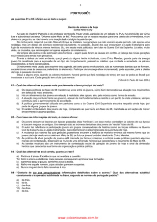 3
PORTUGUÊS
As questões 01 e 02 referem-se ao texto a seguir.
Heróis de ontem e de hoje
Carlos Heitor Cony
Ao lado de Vladimir Palmeira e do professor de filosofia Paulo Oneto, participei de um debate na PUC-RJ promovido por Anna
Lee e subordinado ao tema: "Olhares sobre Maio de 68". Procuramos dar os nossos recados para uma platéia de universitários, e um
deles nos perguntou se não haveria uma inexplicável nostalgia daquele tempo.
De minha parte, respondi que não. Mas admiti que se instalara, nas gerações que não viveram aquele período, não apenas uma
nostalgia, mas um desejo de aventura existencial equivalente, no passado, àquele dos que procuravam a Legião Estrangeira para
fugir da monotonia de tempos menos heróicos. Ou, em escala mais politizada, iam lutar na Guerra Civil da Espanha. Lá atrás, muito
atrás, os cruzados, que iam resgatar os lugares sagrados do cristianismo.
Os tempos são outros e não estimulam atos heróicos – sejam quais forem as causas em conflito. A cabeça das novas gerações
está voltada para temas mais prosaicos.
Tirante a defesa do meio ambiente, que já produziu alguns heróis individuais, como Chico Mendes, grande parte da energia
jovem foi canalizada para a expressão de um tipo de comportamento, pessoal ou coletivo, que contesta a sociedade, os valores
estabelecidos, a moral conservadora.
O instrumento mais usado para exprimir esta agenda, até certo ponto revolucionária, são as numerosas bandas que se formam,
sucedendo-se umas às outras na preferência do eleitorado. Participar de um mega-show incrementado pode equivaler, para a platéia
de hoje, à passeata de ontem.
Daqui a alguns anos, quando os valores mudarem, haverá gente que terá nostalgia do tempo em que se pedia ao Brasil que
mostrasse a sua cara. Cada geração tem a luta que merece.
(Folha de S. Paulo, 22 maio 2008.)
01 - Qual das alternativas expressa mais precisamente o tema principal do texto?
a) Os ideais políticos de Maio de 68 mantêm-se vivos entre os jovens, como bem demonstra sua atuação nos movimentos
em defesa do meio ambiente.
b) Há um alheamento dos jovens em relação à realidade; eles optam, sim, pela música como forma de evasão.
c) A atuação da juventude frente ao governo, apesar de mal fundamentada e restrita a um ponto de vista unilateral, sempre
contribuiu para o aprimoramento da sociedade.
d) A política governamental utilizada em períodos como o da Guerra Civil Espanhola encontra respaldo ainda hoje, por
parte de alguns grupos de jovens.
*e) O caráter contestatório dos jovens de hoje, comparado ao que havia em Maio de 68, manifesta-se em ações de menor
envolvimento e alcance político.
02 - Com base nas informações do texto, é correto afirmar:
a) Os jovens deixam-se fascinar por épocas passadas ditas “heróicas”; por esse motivo contestam os valores de sua época
e buscam resgatar os antigos. Um exemplo são as inúmeras tentativas dos jovens de “recriar” Maio de 68.
b) O autor faz referência à participação jovem em grupos conservadores da história (como as forças militares na Guerra
Civil da Espanha ou a Legião Estrangeira) para desmerecer o afã progressista da juventude de hoje.
c) A mudança dos valores faz que gerações posteriores encarem a história de maneira errônea: da mesma forma que os
jovens de hoje idealizam e celebram Maio de 68, os futuros jovens também idealizarão Chico Mendes.
*d) As práticas da atual geração de jovens está marcada por temas prosaicos, e embora essas práticas guardem algumas
marcas de contestação, distanciam-se muito de uma dimensão heróica que caracterizou o movimento de Maio de 68.
e) As bandas musicais são um instrumento de contestação social da geração de jovens de hoje e sinal da dimensão
heróica que caracteriza sua forma de organização e prática política.
03 - Qual das alternativas está correta, quanto à crase?
a) Pedimos à Vossa Excelência que reconsidere a questão.
*b) Com o ensino a distância, mais pessoas conseguiram aprimorar sua formação.
c) Sairemos daqui à pouco, conforme avisei a todos.
d) Refiro-me aquele homem, cujas atitudes parecem suspeitas.
e) Nunca ninguém tinha feito ressalvas à isto.
04 - “Gostaria de dar aos pesquisadores informações detalhadas sobre o acervo.” Qual das alternativas substitui
corretamente a expressão sublinhada na frase, segundo as normas do português padrão?
a) dá-lhes.
b) dá-la.
c) dar-lhos.
*d) dar-lhes.
e) dá-los.
wwww.pciconcursos.com.br
 