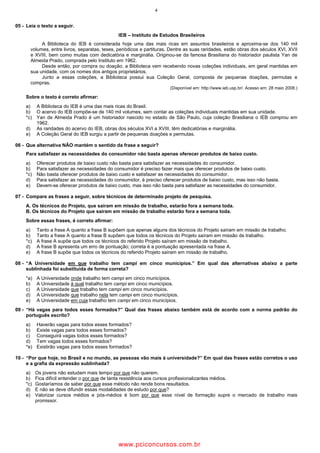 4
05 - Leia o texto a seguir.
IEB – Instituto de Estudos Brasileiros
A Biblioteca do IEB é considerada hoje uma das mais ricas em assuntos brasileiros e aproxima-se dos 140 mil
volumes, entre livros, separatas, teses, periódicos e partituras. Dentre as suas raridades, estão obras dos séculos XVI, XVII
e XVIII, bem como muitas com dedicatória e marginália. Originou-se da famosa Brasiliana do historiador paulista Yan de
Almeida Prado, comprada pelo Instituto em 1962.
Desde então, por compra ou doação, a Biblioteca vem recebendo novas coleções individuais, em geral mantidas em
sua unidade, com os nomes dos antigos proprietários.
Junto a essas coleções, a Biblioteca possui sua Coleção Geral, composta de pequenas doações, permutas e
compras.
(Disponível em: http://www.ieb.usp.br/. Acesso em: 28 maio 2008.)
Sobre o texto é correto afirmar:
a) A Biblioteca do IEB é uma das mais ricas do Brasil.
b) O acervo do IEB compõe-se de 140 mil volumes, sem contar as coleções individuais mantidas em sua unidade.
*c) Yan de Almeida Prado é um historiador nascido no estado de São Paulo, cuja coleção Brasiliana o IEB comprou em
1962.
d) As raridades do acervo do IEB, obras dos séculos XVI a XVIII, têm dedicatórias e marginália.
e) A Coleção Geral do IEB surgiu a partir de pequenas doações e permutas.
06 - Que alternativa NÃO mantém o sentido da frase a seguir?
Para satisfazer as necessidades do consumidor não basta apenas oferecer produtos de baixo custo.
a) Oferecer produtos de baixo custo não basta para satisfazer as necessidades do consumidor.
b) Para satisfazer as necessidades do consumidor é preciso fazer mais que oferecer produtos de baixo custo.
*c) Não basta oferecer produtos de baixo custo e satisfazer as necessidades do consumidor.
d) Para satisfazer as necessidades do consumidor, é preciso oferecer produtos de baixo custo, mas isso não basta.
e) Devem-se oferecer produtos de baixo custo, mas isso não basta para satisfazer as necessidades do consumidor.
07 - Compare as frases a seguir, sobre técnicos de determinado projeto de pesquisa.
A. Os técnicos do Projeto, que saíram em missão de trabalho, estarão fora a semana toda.
B. Os técnicos do Projeto que saíram em missão de trabalho estarão fora a semana toda.
Sobre essas frases, é correto afirmar:
a) Tanto a frase A quanto a frase B supõem que apenas alguns dos técnicos do Projeto saíram em missão de trabalho.
b) Tanto a frase A quanto a frase B supõem que todos os técnicos do Projeto saíram em missão de trabalho.
*c) A frase A supõe que todos os técnicos do referido Projeto saíram em missão de trabalho.
d) A frase B apresenta um erro de pontuação; correta é a pontuação apresentada na frase A.
e) A frase B supõe que todos os técnicos do referido Projeto saíram em missão de trabalho.
08 - “A Universidade em que trabalho tem campi em cinco municípios.” Em qual das alternativas abaixo a parte
sublinhada foi substituída de forma correta?
*a) A Universidade onde trabalho tem campi em cinco municípios.
b) A Universidade à qual trabalho tem campi em cinco municípios.
c) A Universidade que trabalho tem campi em cinco municípios.
d) A Universidade que trabalho nela tem campi em cinco municípios.
e) A Universidade em cuja trabalho tem campi em cinco municípios.
09 - “Há vagas para todos esses formados?” Qual das frases abaixo também está de acordo com a norma padrão do
português escrito?
a) Haverão vagas para todos esses formados?
b) Existe vagas para todos esses formados?
c) Conseguirá vagas todos esses formados?
d) Tem vagas todos esses formados?
*e) Existirão vagas para todos esses formados?
10 - “Por que hoje, no Brasil e no mundo, as pessoas vão mais à universidade?” Em qual das frases estão corretos o uso
e a grafia da expressão sublinhada?
a) Os jovens não estudam mais tempo por que não querem.
b) Fica difícil entender o por que de tanta resistência aos cursos profissionalizantes médios.
*c) Gostaríamos de saber por que esse método não rende bons resultados.
d) E não se deve difundir essas modalidades de estudo por que?
e) Valorizar cursos médios e pós-médios é bom por que esse nível de formação supre o mercado de trabalho mais
promissor.
wwww.pciconcursos.com.br
 