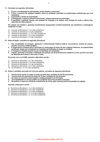6
17 - Considere as seguintes afirmativas:
1. É livre a manifestação do pensamento, sendo vedado o anonimato.
2. É livre o exercício de qualquer trabalho, ofício ou profissão, atendidas as qualificações profissionais que a lei
estabelece.
3. É garantido o direito de propriedade.
4. É assegurado o repouso semanal remunerado, preferencialmente aos domingos.
5. É garantido à gestante licença, sem prejuízo do emprego e do salário, com duração de cento e oitenta dias,
estendida às mães adotivas.
Em relação aos direitos e garantias fundamentais assegurados constitucionalmente aos brasileiros e estrangeiros
residentes no país:
a) somente as afirmativas 3, 4 e 5 são verdadeiras.
b) somente as afirmativas 1 e 3 são verdadeiras.
*c) somente as afirmativas 1, 2, 3 e 4 são verdadeiras.
d) somente as afirmativas 1, 2 e 3 são verdadeiras.
e) somente as afirmativas 1 e 5 são verdadeiras.
18 - Sobre licitação, considere as seguintes afirmativas:
1. São modalidades de licitação, aplicáveis à Administração Pública Federal: concorrência, tomada de preços,
convite, concurso e leilão (pregão).
2. É dispensável a licitação para a aquisição ou restauração de obras de arte e objetos históricos, de autenticidade
certificada, desde que compatíveis ou inerentes às finalidades do órgão ou entidade.
3. É inexigível a licitação quando houver inviabilidade de competição.
4. Impedir, perturbar ou fraudar a realização de qualquer ato de procedimento licitatório é crime, punível com pena
de detenção de 6 meses a dois anos e multa.
De acordo com a Lei 8.666, assinale a alternativa correta.
a) Somente as afirmativas 1 e 2 são verdadeiras.
b) Somente as afirmativas 2, 3 e 4 são verdadeiras.
c) Somente as afirmativas 1 e 3 são verdadeiras.
d) Somente as afirmativas 1, 2 e 4 são verdadeiras.
*e) As afirmativas 1, 2, 3 e 4 são verdadeiras.
19 - Sobre o candidato aprovado em concurso público, considere as seguintes afirmativas:
1. Terá de tomar posse no cargo no prazo de trinta dias, contados do ato de provimento.
2. Terá de entrar em exercício no prazo de 15 dias, contados do dia da posse.
3. Ao entrar em exercício, ficará sujeito a estágio probatório por 36 meses.
4. Terá estabilidade no serviço público ao completar dois anos de efetivo exercício.
5. Só perderá o cargo em virtude de cometimento de crime, após sentença judicial transitada em julgado.
Assinale a alternativa correta.
a) Somente as afirmativas 1, 3 e 5 são verdadeiras.
b) Somente as afirmativas 2, 4 e 5 são verdadeiras.
*c) Somente as afirmativas 1, 2 e 3 são verdadeiras.
d) Somente as afirmativas 1, 2, 3 e 4 são verdadeiras.
e) Somente as afirmativas 1, 2, 3 e 5 são verdadeiras.
wwww.pciconcursos.com.br
 