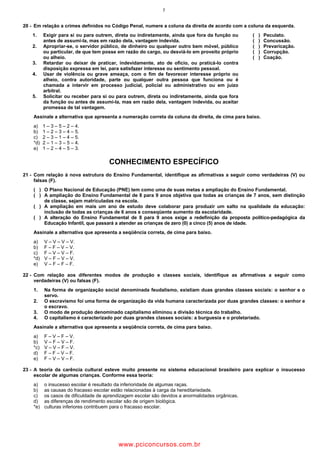 7
20 - Em relação a crimes definidos no Código Penal, numere a coluna da direita de acordo com a coluna da esquerda.
1. Exigir para si ou para outrem, direta ou indiretamente, ainda que fora da função ou
antes de assumi-la, mas em razão dela, vantagem indevida.
( ) Peculato.
( ) Concussão.
2. Apropriar-se, o servidor público, de dinheiro ou qualquer outro bem móvel, público
ou particular, de que tem posse em razão do cargo, ou desviá-lo em proveito próprio
ou alheio.
( ) Prevaricação.
( ) Corrupção.
( ) Coação.
3. Retardar ou deixar de praticar, indevidamente, ato de ofício, ou praticá-lo contra
disposição expressa em lei, para satisfazer interesse ou sentimento pessoal.
4. Usar de violência ou grave ameaça, com o fim de favorecer interesse próprio ou
alheio, contra autoridade, parte ou qualquer outra pessoa que funciona ou é
chamada a intervir em processo judicial, policial ou administrativo ou em juízo
arbitral.
5. Solicitar ou receber para si ou para outrem, direta ou indiretamente, ainda que fora
da função ou antes de assumi-la, mas em razão dela, vantagem indevida, ou aceitar
promessa de tal vantagem.
Assinale a alternativa que apresenta a numeração correta da coluna da direita, de cima para baixo.
a) 1 – 3 – 5 – 2 – 4.
b) 1 – 2 – 3 – 4 – 5.
c) 2 – 3 – 1 – 4 – 5.
*d) 2 – 1 – 3 – 5 – 4.
e) 1 – 2 – 4 – 5 – 3.
CONHECIMENTO ESPECÍFICO
21 - Com relação à nova estrutura do Ensino Fundamental, identifique as afirmativas a seguir como verdadeiras (V) ou
falsas (F).
( ) O Plano Nacional de Educação (PNE) tem como uma de suas metas a ampliação do Ensino Fundamental.
( ) A ampliação do Ensino Fundamental de 8 para 9 anos objetiva que todas as crianças de 7 anos, sem distinção
de classe, sejam matriculadas na escola.
( ) A ampliação em mais um ano de estudo deve colaborar para produzir um salto na qualidade da educação:
inclusão de todas as crianças de 6 anos e conseqüente aumento da escolaridade.
( ) A alteração do Ensino Fundamental de 8 para 9 anos exige a redefinição da proposta político-pedagógica da
Educação Infantil, que passará a atender as crianças de zero (0) a cinco (5) anos de idade.
Assinale a alternativa que apresenta a seqüência correta, de cima para baixo.
a) V – V – V – V.
b) F – F – V – V.
c) F – V – V – F.
*d) V – F – V – V.
e) V – F – F – F.
22 - Com relação aos diferentes modos de produção e classes sociais, identifique as afirmativas a seguir como
verdadeiras (V) ou falsas (F).
1. Na forma de organização social denominada feudalismo, existiam duas grandes classes sociais: o senhor e o
servo.
2. O escravismo foi uma forma de organização da vida humana caracterizada por duas grandes classes: o senhor e
o escravo.
3. O modo de produção denominado capitalismo eliminou a divisão técnica do trabalho.
4. O capitalismo é caracterizado por duas grandes classes sociais: a burguesia e o proletariado.
Assinale a alternativa que apresenta a seqüência correta, de cima para baixo.
a) F – V – F – V.
b) V – F – V – F.
*c) V – V – F – V.
d) F – F – V – F.
e) F – V – V – F.
23 - A teoria da carência cultural esteve muito presente no sistema educacional brasileiro para explicar o insucesso
escolar de algumas crianças. Conforme essa teoria:
a) o insucesso escolar é resultado da inferioridade de algumas raças.
b) as causas do fracasso escolar estão relacionadas à carga da hereditariedade.
c) os casos de dificuldade de aprendizagem escolar são devidos a anormalidades orgânicas.
d) as diferenças de rendimento escolar são de origem biológica.
*e) culturas inferiores contribuem para o fracasso escolar.
wwww.pciconcursos.com.br
 