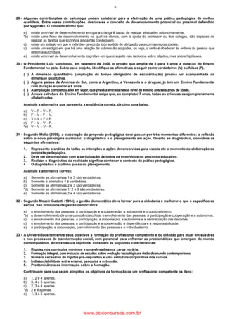 9
29 - Algumas contribuições da psicologia podem colaborar para a efetivação de uma prática pedagógica de melhor
qualidade. Entre essas contribuições, destaca-se o conceito de desenvolvimento potencial ou proximal defendido
por Vygotsky. O conceito afirma que:
a) existe um nível de desenvolvimento em que a criança é capaz de realizar atividades autonomamente.
*b) existe uma faixa de desenvolvimento na qual os alunos, com a ajuda do professor ou dos colegas, são capazes de
realizar as tarefas que sozinhos ainda não conseguem.
c) existe um estágio em que o indivíduo carece de todo sentido de obrigação para com as regras sociais.
d) existe um estágio em que há uma relação de submissão ao poder, ou seja, o certo é obedecer às ordens da pessoa que
detém a autoridade.
e) existe um nível de desenvolvimento cognitivo em que o sujeito não raciocina sobre objetos, mas sobre hipóteses.
30 - O Presidente Lula sancionou, em fevereiro de 2006, o projeto que amplia de 8 para 9 anos a duração do Ensino
Fundamental no país. Sobre esse projeto, identifique as afirmativas a seguir como verdadeiras (V) ou falsas (F).
( ) A dimensão quantitativa (ampliação do tempo obrigatório de escolarização) precisa vir acompanhada da
dimensão qualitativa.
( ) Alguns países da América do Sul, como a Argentina, a Venezuela e o Uruguai, já têm um Ensino Fundamental
com duração superior a 8 anos.
( ) A ampliação completou a lei em vigor, que prevê a entrada nesse nível de ensino aos seis anos de idade.
( ) A nova estrutura do Ensino Fundamental exige que, ao completar 7 anos, todas as crianças estejam plenamente
alfabetizadas.
Assinale a alternativa que apresenta a seqüência correta, de cima para baixo.
a) V – F – V – F.
b) F – V – F – V.
c) V – V – F – F.
d) F – V – V – F.
*e) V – V – V – F.
31 - Segundo Mello (2000), a elaboração da proposta pedagógica deve passar por três momentos diferentes: a reflexão
sobre o novo paradigma curricular, o diagnóstico e o planejamento em ação. Quanto ao diagnóstico, considere as
seguintes afirmativas:
1. Representa a análise de todas as intenções e ações desenvolvidas pela escola até o momento de elaboração da
proposta pedagógica.
2. Deve ser desenvolvido com a participação de todos os envolvidos no processo educativo.
3. Realizar o diagnóstico da realidade significa conhecer o contexto da prática pedagógica.
4 O diagnóstico é o último passo do planejamento.
Assinale a alternativa correta:
a) Somente as afirmativas 1 e 3 são verdadeiras.
b) Somente a afirmativa 4 é verdadeira.
c) Somente as afirmativas 2 e 3 são verdadeiras.
*d) Somente as afirmativas 1, 2 e 3 são verdadeiras.
e) Somente as afirmativas 2 e 4 são verdadeiras.
32 - Segundo Moacir Gadotti (1994), a gestão democrática deve formar para a cidadania e melhorar o que é específico da
escola. São princípios da gestão democrática:
a) o envolvimento das pessoas, a participação e a cooperação, a autonomia e o corporativismo.
*b) o desenvolvimento de uma consciência crítica, o envolvimento das pessoas, a participação e cooperação e a autonomia.
c) o envolvimento das pessoas, a participação, a cooperação, a autonomia e a centralização das decisões.
d) o envolvimento das pessoas, a participação e a cooperação, a dependência e a responsabilidade.
e) a participação, a cooperação, o envolvimento das pessoas e o individualismo.
33 - A Universidade tem entre seus objetivos a formação do profissional competente e do cidadão para atuar em sua área
e nos processos de transformação social, com potencial para enfrentar as problemáticas que emergem do mundo
contemporâneo. Acerca desses objetivos, considere as seguintes características:
1. Rigidez nos currículos mínimos e uma elevadíssima carga horária.
2. Formação integral, com inclusão de estudos sobre evolução tecnológica e visão do mundo contemporâneo.
3. Número excessivo de rígidos pré-requisitos e uma estrutura corporativa dos cursos.
4. Indissociabilidade entre ensino, pesquisa e extensão.
5. Predominância da informação sobre a formação.
Contribuem para que sejam atingidos os objetivos de formação de um profissional competente os itens:
a) 1, 2 e 4 apenas.
b) 3, 4 e 5 apenas.
c) 2, 3 e 4 apenas.
*d) 2 e 4 apenas.
e) 1, 3 e 5 apenas.
wwww.pciconcursos.com.br
 