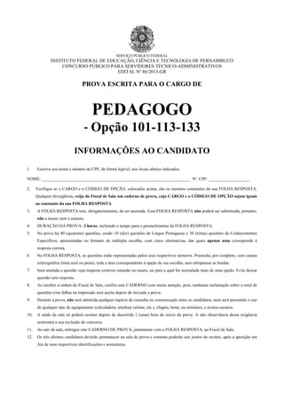 SERVIÇO PÚBLICO FEDERAL

INSTITUTO FEDERAL DE EDUCAÇÃO, CIÊNCIA E TECNOLOGIA DE PERNAMBUCO
CONCURSO PÚBLICO PARA SERVIDORES TÉCNICO-ADMINISTRATIVOS
EDITAL Nº 86/2013-GR

PROVA ESCRITA PARA O CARGO DE

PEDAGOGO
- Opção 101-113-133
INFORMAÇÕES AO CANDIDATO
1.

Escreva seu nome e número de CPF, de forma legível, nos locais abaixo indicados:

NOME: _____________________________________________________________________ Nº. CPF: ___________________
2.

Verifique se o CARGO e o CÓDIGO DE OPÇÃO, colocados acima, são os mesmos constantes da sua FOLHA RESPOSTA.
Qualquer divergência, exija do Fiscal de Sala um caderno de prova, cujo CARGO e o CÓDIGO DE OPÇÃO sejam iguais
ao constante da sua FOLHA RESPOSTA.

3.

A FOLHA RESPOSTA tem, obrigatoriamente, de ser assinada. Essa FOLHA RESPOSTA não poderá ser substituída, portanto,

4.

DURAÇÃO DA PROVA: 3 horas, incluindo o tempo para o preenchimento da FOLHA RESPOSTA.

5.

Na prova há 40 (quarenta) questões, sendo 10 (dez) questões de Língua Portuguesa e 30 (trinta) questões de Conhecimentos

não a rasure nem a amasse.

Específicos, apresentadas no formato de múltipla escolha, com cinco alternativas, das quais apenas uma corresponde à
resposta correta.
6.

Na FOLHA RESPOSTA, as questões estão representadas pelos seus respectivos números. Preencha, por completo, com caneta
esferográfica (tinta azul ou preta), toda a área correspondente à opção de sua escolha, sem ultrapassar as bordas.

7.

Será anulada a questão cuja resposta contiver emenda ou rasura, ou para a qual for assinalada mais de uma opção. Evite deixar
questão sem resposta.

8.

Ao receber a ordem do Fiscal de Sala, confira este CADERNO com muita atenção, pois, nenhuma reclamação sobre o total de
questões e/ou falhas na impressão será aceita depois de iniciada a prova.

9.

Durante a prova, não será admitida qualquer espécie de consulta ou comunicação entre os candidatos, nem será permitido o uso
de qualquer tipo de equipamento (calculadora, telefone celular, etc.), chapéu, boné, ou similares, e óculos escuros.

10.

A saída da sala só poderá ocorrer depois de decorrida 1 (uma) hora do início da prova. A não observância dessa exigência
acarretará a sua exclusão do concurso.

11.

Ao sair da sala, entregue este CADERNO DE PROVA, juntamente com a FOLHA RESPOSTA, ao Fiscal de Sala.

12.

Os três últimos candidatos deverão permanecer na sala de prova e somente poderão sair juntos do recinto, após a aposição em
Ata de suas respectivas identificações e assinaturas.

 