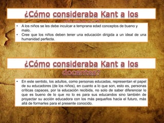 • A los niños se les debe inculcar a temprana edad conceptos de bueno y
malo.
• Cree que los niños deben tener una educación dirigida a un ideal de una
humanidad perfecta.
• En este sentido, los adultos, como personas educadas, representan el papel
de su educadores (de los niños), en cuanto a lo que son, esto es, personas
críticas capaces, por la educación recibida, no solo de saber diferenciar lo
que es bueno de lo que no lo es para sus educandos sino también de
proyectar su acción educadora con los más pequeños hacia el futuro, más
allá de formarles para el presente conocido.
 