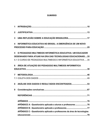 SUMÁRIO
1 INTRODUÇÃO....................................................................................................10
2 JUSTIFICATIVA .................................................................................................13
3 UMA REFLEXÃO SOBRE A EDUCAÇÃO BRASILEIRA..................................17
4 INFORMÁTICA EDUCATIVA NO BRASIL: A EMERGÊNCIA DE UM NOVO
PROCESSO PARA EDUCAÇÃO .............................................................................25
5 O PEDAGOGO MULTIMEIOS INFORMÁTICA EDUCATIVA: UM EDUCADOR
DESENHADO PARA ATUAR NA ERA DAS TECNOLOGIAS EDUCACIONAIS....35
5.1 O CURSO DE PEDAGOGIA MULTIMEIOS E INFORMÁTICA EDUCATIVA .....35
6 ÁREA DE ATUAÇÃO DO PEDAGOGO MULTIMEIOS INFORMÁTICA
EDUCATIVA .............................................................................................................38
7 METODOLOGIA.................................................................................................46
7.1 COLETA DOS DADOS .......................................................................................49
8 ANÁLISE DOS DADOS E RESULTADOS ENCONTRADOS............................53
9 Considerações conclusivas.............................................................................67
REFERÊNCIAS ..................................................................................................71
APÊNDICE .........................................................................................................76
APÊNDICE A - Questionário aplicado a alunos e professores .....................76
APÊNDICE B - Questionário aplicado a professores.....................................77
APÊNDICE C - Questionário aplicado a professores da área de tecnologias
educacionais .....................................................................................................78
 